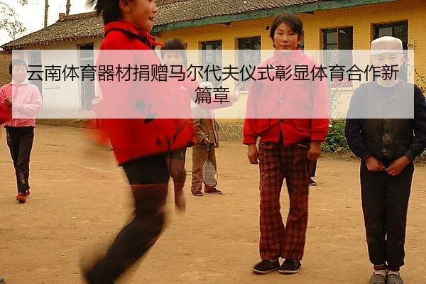 云南体育器材捐赠马尔代夫仪式彰显体育合作新篇章